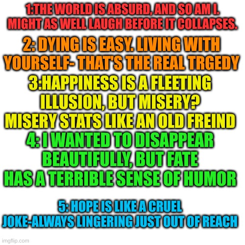 part one | 1:THE WORLD IS ABSURD, AND SO AM I. MIGHT AS WELL LAUGH BEFORE IT COLLAPSES. 2: DYING IS EASY. LIVING WITH YOURSELF- THAT'S THE REAL TRGEDY; 3:HAPPINESS IS A FLEETING ILLUSION, BUT MISERY? MISERY STATS LIKE AN OLD FREIND; 4: I WANTED TO DISAPPEAR BEAUTIFULLY, BUT FATE HAS A TERRIBLE SENSE OF HUMOR; 5: HOPE IS LIKE A CRUEL JOKE-ALWAYS LINGERING JUST OUT OF REACH | made w/ Imgflip meme maker