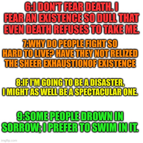 part 2 | 6:I DON'T FEAR DEATH. I FEAR AN EXISTENCE SO DULL THAT EVEN DEATH REFUSES TO TAKE ME. 7:WHY DO PEOPLE FIGHT SO HARD TO LIVE? HAVE THEY NOT RELIZED THE SHEER EXHAUSTIONOF EXISTENCE; 8:IF I'M GOING TO BE A DISASTER, I MIGHT AS WELL BE A SPECTACULAR ONE. 9:SOME PEOPLE DROWN IN SORROW; I PREFER TO SWIM IN IT. | made w/ Imgflip meme maker
