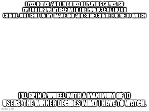I felt f**king bored, so I decided to do this. | I FEEL BORED, AND I'M BORED OF PLAYING GAMES, SO I'M TORTURING MYSELF WITH THE PINNACLE OF TIKTOK CRINGE. JUST CHAT ON MY IMAGE AND ADD SOME CRINGE FOR ME TO WATCH; I'LL SPIN A WHEEL WITH A MAXIMUM OF 10 USERS. THE WINNER DECIDES WHAT I HAVE TO WATCH. | image tagged in i wish to remove this or lose points because of it | made w/ Imgflip meme maker