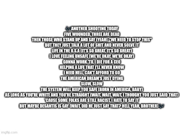 Life In The USA by TX2 and Magnolia Park (This song really speaks to me) | 🎶ANOTHER SHOOTING TODAY
FIVE WOUNDED, THREE ARE DEAD
THEN THOSE WHO STAND UP AND SAY (YEAH), "WE NEED TO STOP THIS"
BUT THEY JUST TALK A LOT OF SHIT AND NEVER SOLVE IT
LIFE IN THE U.S.A (IT'S SO GREAT, IT'S SO GREAT)
I LOVE FEELING UNSAFE (WE'RE OKAY, WE'RE OKAY)
GONNA WORK 'TIL I DIE FOR A CEO
HELPING A LIFE THAT I'LL NEVER KNOW
I NEED HELL, CAN'T AFFORD TO GO
THE AMERICAN DREAM'S JUST DYING
SLOW, SLOW
THE SYSTEM WILL KEEP YOU SAFE (BORN IN AMERICA, BABY)
AS LONG AS YOU'RE WHITE AND YOU'RE STRAIGHT (WAIT, WAIT, WAIT, I THOUGHT YOU JUST SAID THAT)
'CAUSE SOME FOLKS ARE STILL RACIST, I HATE TO SAY IT
BUT MAYBE DESANTIS IS GAY (WAIT, DID HE JUST SAY THAT? HELL YEAH, BROTHER)🎶 | image tagged in lifeintheusa,tx2,magnoliapark | made w/ Imgflip meme maker