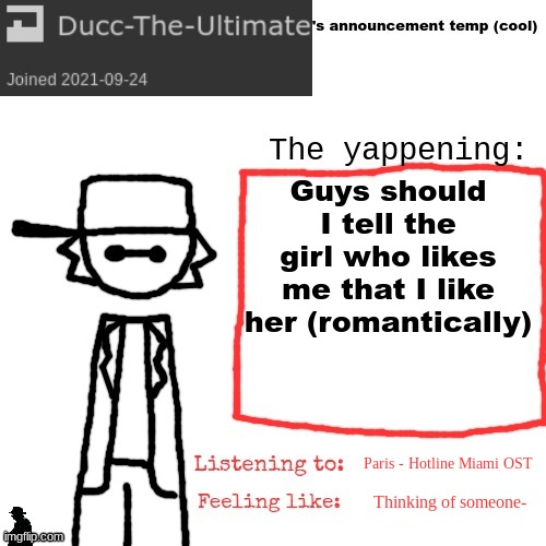 Ducc-The-Ultimate's announcement temp (cool) | Guys should I tell the girl who likes me that I like her (romantically); Paris - Hotline Miami OST; Thinking of someone- | image tagged in ducc-the-ultimate's announcement temp cool | made w/ Imgflip meme maker