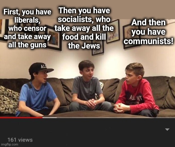 YouTube video kids talking | First, you have
liberals, who censor
and take away
all the guns Then you have
socialists, who
take away all the
food and kill
the Jews And t | image tagged in youtube video kids talking | made w/ Imgflip meme maker