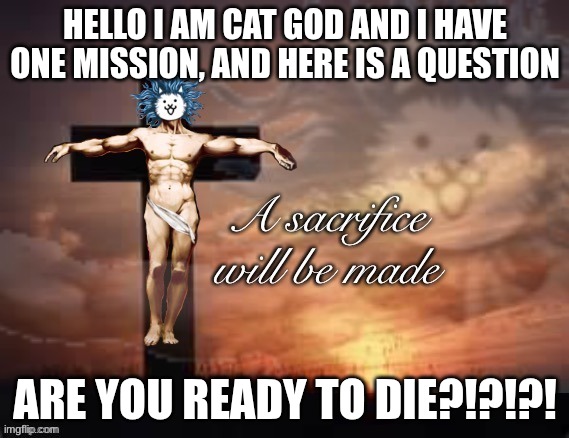 a sacrifice will be made cat god | HELLO I AM CAT GOD AND I HAVE ONE MISSION, AND HERE IS A QUESTION; ARE YOU READY TO DIE?!?!?! | image tagged in a sacrifice will be made cat god | made w/ Imgflip meme maker