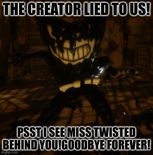 "Bendy" wants... | THE CREATOR LIED TO US! PSST I SEE MISS TWISTED BEHIND YOU!GOODBYE FOREVER! | image tagged in bendy wants | made w/ Imgflip meme maker