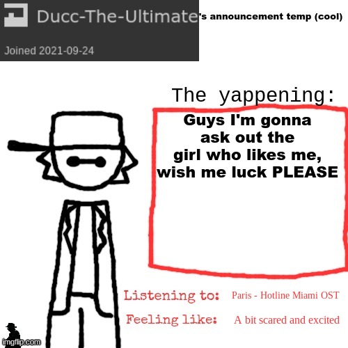 PLEASE wish me luck, I feel like i'm going to explode- | Guys I'm gonna ask out the girl who likes me, wish me luck PLEASE; Paris - Hotline Miami OST; A bit scared and excited | image tagged in ducc-the-ultimate's announcement temp cool | made w/ Imgflip meme maker