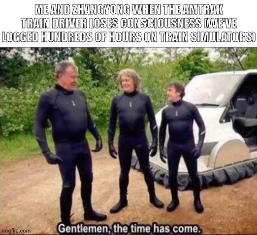 Gentlemen, the time has come | ME AND ZHANGYONG WHEN THE AMTRAK TRAIN DRIVER LOSES CONSCIOUSNESS (WE'VE LOGGED HUNDREDS OF HOURS ON TRAIN SIMULATORS) | image tagged in gentlemen the time has come | made w/ Imgflip meme maker