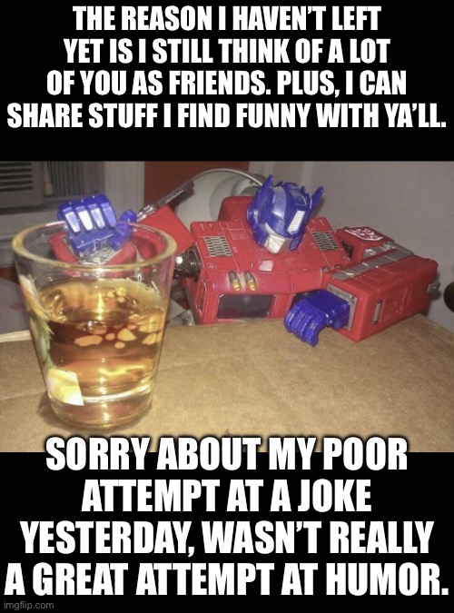My humor is shit, no more of this “trolling and ragebaiting” shit that people hate. It’s not fun nor is it funny. | THE REASON I HAVEN’T LEFT YET IS I STILL THINK OF A LOT OF YOU AS FRIENDS. PLUS, I CAN SHARE STUFF I FIND FUNNY WITH YA’LL. SORRY ABOUT MY POOR ATTEMPT AT A JOKE YESTERDAY, WASN’T REALLY A GREAT ATTEMPT AT HUMOR. | image tagged in optimus high/drunk | made w/ Imgflip meme maker