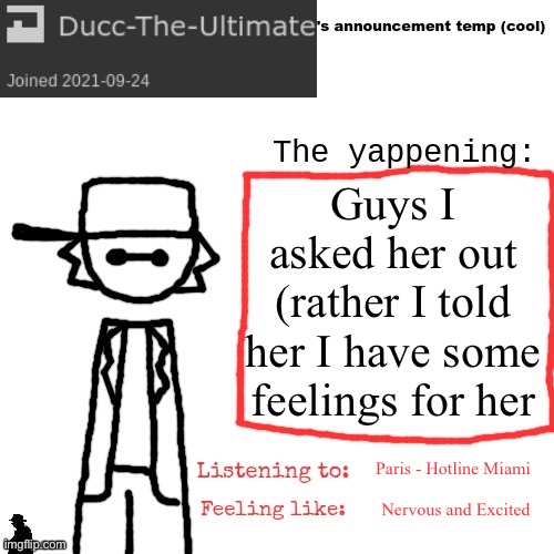 Ducc-The-Ultimate's announcement temp (cool) | Guys I asked her out (rather I told her I have some feelings for her; Paris - Hotline Miami; Nervous and Excited | image tagged in ducc-the-ultimate's announcement temp cool | made w/ Imgflip meme maker