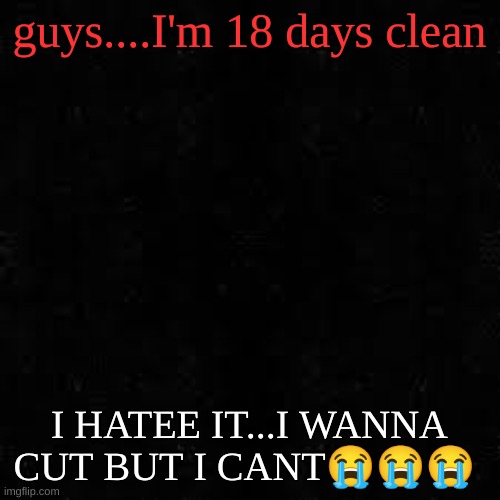 Black screen | guys....I'm 18 days clean; I HATEE IT...I WANNA CUT BUT I CANT😭😭😭 | image tagged in black screen | made w/ Imgflip meme maker