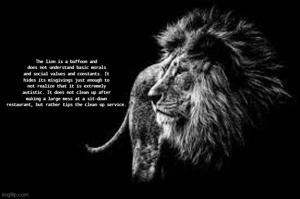 lion behavior | The lion is a buffoon and does not understand basic morals and social values and constants. It hides its misgivings just enough to not realize that it is extremely autistic. It does not clean up after making a large mess at a sit-down restaurant, but rather tips the clean up service. | image tagged in blank lion template | made w/ Imgflip meme maker
