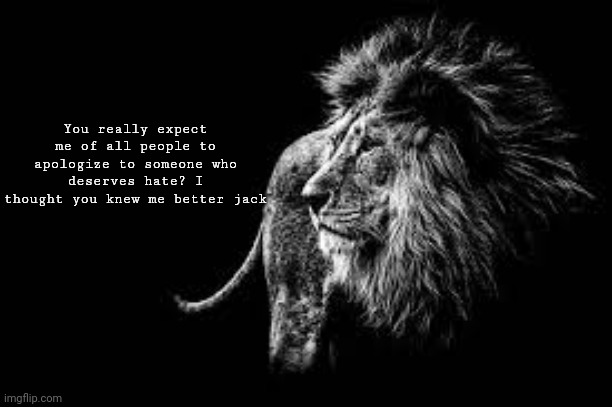 Quit acting like this is your problem and shut the fuck up | You really expect me of all people to apologize to someone who deserves hate? I thought you knew me better jack | image tagged in blank lion template | made w/ Imgflip meme maker