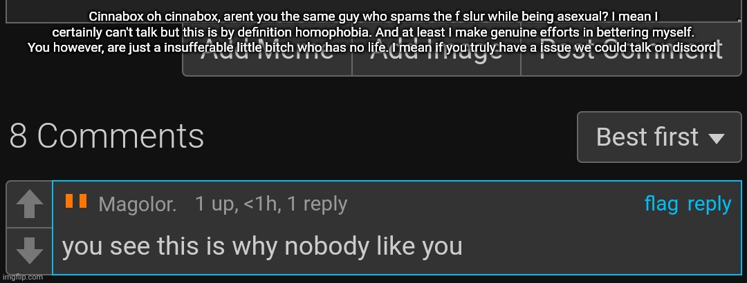 My username is gugusala if you have the stones to talk | Cinnabox oh cinnabox, arent you the same guy who spams the f slur while being asexual? I mean I certainly can't talk but this is by definition homophobia. And at least I make genuine efforts in bettering myself. You however, are just a insufferable little bitch who has no life. I mean if you truly have a issue we could talk on discord | made w/ Imgflip meme maker