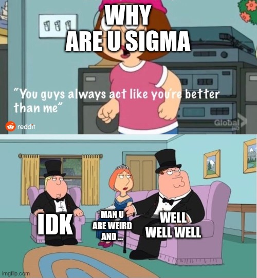 sigma | WHY ARE U SIGMA; WELL WELL WELL; IDK; MAN U ARE WEIRD AND ... | image tagged in you guys always act like you're better than me | made w/ Imgflip meme maker
