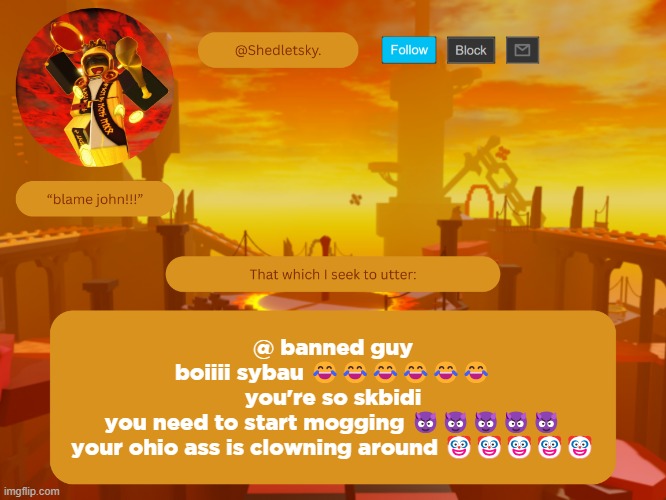 shedletsky's template | @ banned guy
boiiii sybau 😂😂😂😂😂😂
you're so skbidi
you need to start mogging 😈😈😈😈😈
your ohio ass is clowning around 🤡🤡🤡🤡🤡 | image tagged in shedletsky's template | made w/ Imgflip meme maker