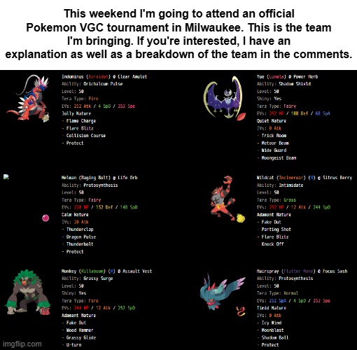 This weekend I'm going to attend an official Pokemon VGC tournament in Milwaukee. This is the team I'm bringing. If you're interested, I have an explanation as well as a breakdown of the team in the comments. | made w/ Imgflip meme maker