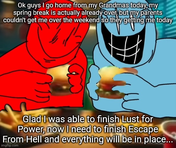 I've been planning this out for over 2 years... and soon my magnum opus will be born (details in comments) | Ok guys I go home from my Grandmas today, my spring break is actually already over, but my parents couldn't get me over the weekend so they getting me today; Glad I was able to finish Lust for Power, now I need to finish Escape From Hell and everything will be in place... | image tagged in i like my burger drippy | made w/ Imgflip meme maker