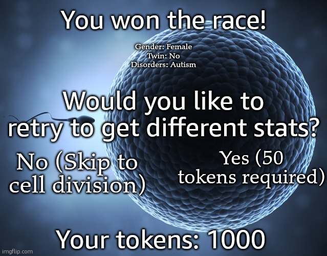 Sperm and Egg | You won the race! Gender: Female
Twin: No
Disorders: Autism; Would you like to retry to get different stats? Yes (50 tokens required); No (Skip to cell division); Your tokens: 1000 | image tagged in sperm and egg | made w/ Imgflip meme maker