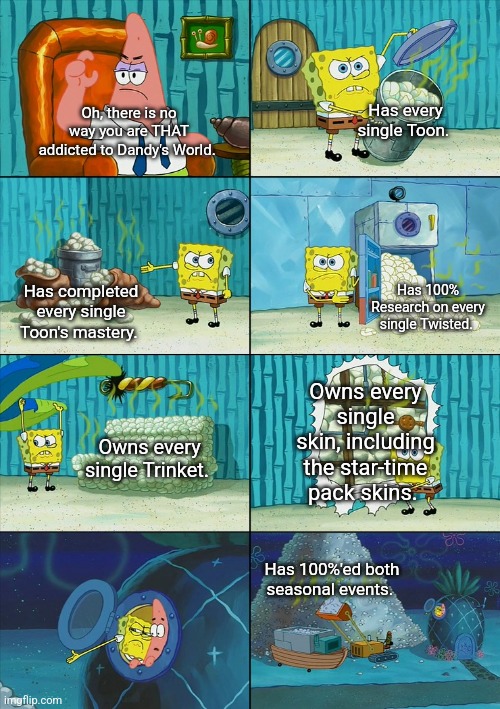 "Yeah, I'm a fan of Dandys World. How do you know?" | Has every single Toon. Oh, there is no way you are THAT addicted to Dandy's World. Has 100% Research on every single Twisted. Has completed every single Toon's mastery. Owns every single skin, including the star-time pack skins. Owns every single Trinket. Has 100%'ed both seasonal events. | image tagged in spongebob shows patrick garbage,memes,roblox,roblox meme,funny,funny memes | made w/ Imgflip meme maker