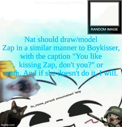 this'll bite me in the ass 3 years later and she'll call it porn | Nat should draw/model Zap in a similar manner to Boykisser, with the caption "You like kissing Zap, don't you?" or smth. And if she doesn't do it, I will. | image tagged in my lil announcement | made w/ Imgflip meme maker