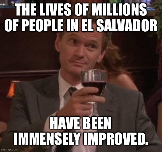 true story | THE LIVES OF MILLIONS OF PEOPLE IN EL SALVADOR HAVE BEEN IMMENSELY IMPROVED. | image tagged in true story | made w/ Imgflip meme maker