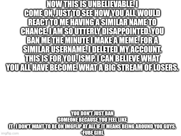 NOW THIS IS UNBELIEVABLE. I COME ON, JUST TO SEE HOW YOU ALL WOULD REACT TO ME HAVING A SIMILAR NAME TO CHANCE. I AM SO UTTERLY DISAPPOINTED. YOU BAN ME THE MINUTE I MAKE A MEME. FOR A SIMILAR USERNAME. I DELETED MY ACCOUNT. THIS IS FOR YOU, ISMP. I CAN BELIEVE WHAT YOU ALL HAVE BECOME. WHAT A BIG STREAM OF LOSERS. YOU DON'T JUST BAN SOMEONE BECAUSE YOU FEEL LIKE IT . I DON'T WANT TO BE ON IMGFLIP AT ALL IF IT MEANS BEING AROUND YOU GUYS.

-FUBE GIRL | made w/ Imgflip meme maker