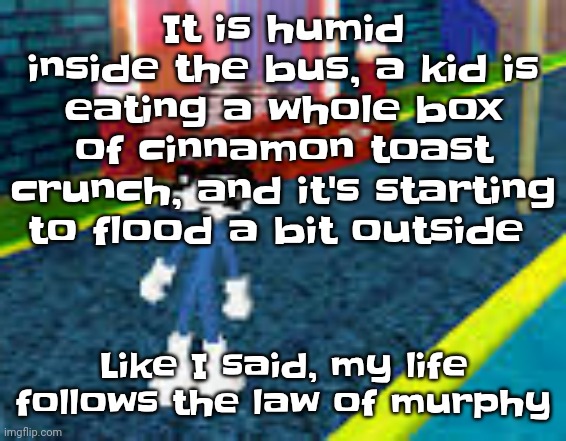 I'm being deadass some kid is eating a whole box of cinnatoastcrunch on the bus | It is humid inside the bus, a kid is eating a whole box of cinnamon toast crunch, and it's starting to flood a bit outside; Like I said, my life follows the law of murphy | image tagged in erm what the sigma | made w/ Imgflip meme maker