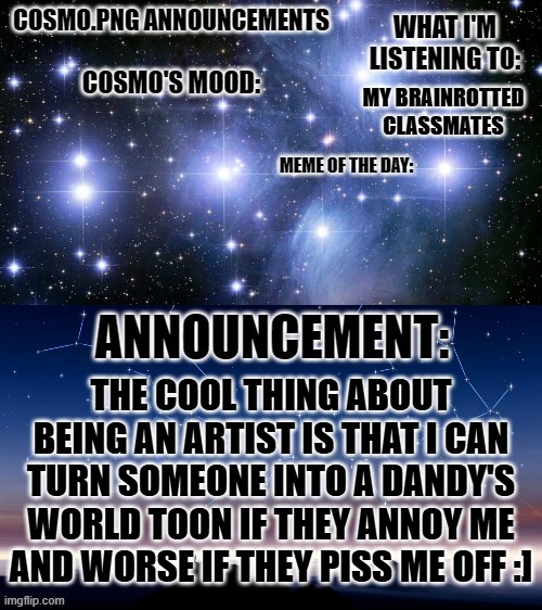 ah the joys of artistry | MY BRAINROTTED CLASSMATES; THE COOL THING ABOUT BEING AN ARTIST IS THAT I CAN TURN SOMEONE INTO A DANDY'S WORLD TOON IF THEY ANNOY ME AND WORSE IF THEY PISS ME OFF :] | image tagged in cosmo png announcement template | made w/ Imgflip meme maker