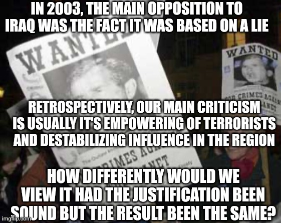 What if the justification remained a lie, but the occupation created an Iraq that was a functioning liberal democracy? | IN 2003, THE MAIN OPPOSITION TO IRAQ WAS THE FACT IT WAS BASED ON A LIE; RETROSPECTIVELY, OUR MAIN CRITICISM IS USUALLY IT'S EMPOWERING OF TERRORISTS AND DESTABILIZING INFLUENCE IN THE REGION; HOW DIFFERENTLY WOULD WE VIEW IT HAD THE JUSTIFICATION BEEN SOUND BUT THE RESULT BEEN THE SAME? | image tagged in anti-bush protestors,iraq war | made w/ Imgflip meme maker