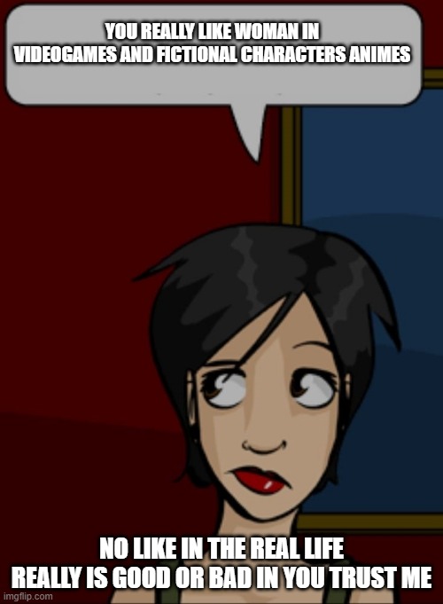 girl jealous with other woman | YOU REALLY LIKE WOMAN IN VIDEOGAMES AND FICTIONAL CHARACTERS ANIMES; NO LIKE IN THE REAL LIFE REALLY IS GOOD OR BAD IN YOU TRUST ME | image tagged in cartoon girl side eye speech balloon,cartoon girl,jealous girlfriend | made w/ Imgflip meme maker