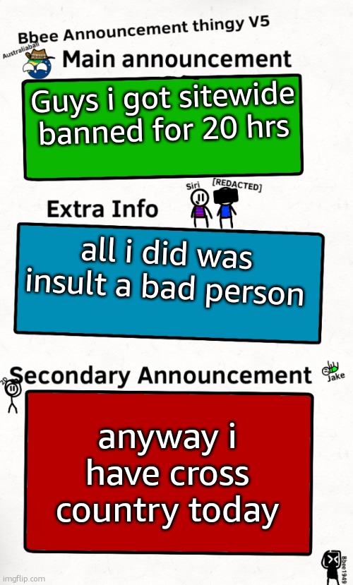 so yeah sorry if i dont reply to your stuff for a bit | Guys i got sitewide banned for 20 hrs; all i did was insult a bad person; anyway i have cross country today | image tagged in bbee announcement temp v5 | made w/ Imgflip meme maker