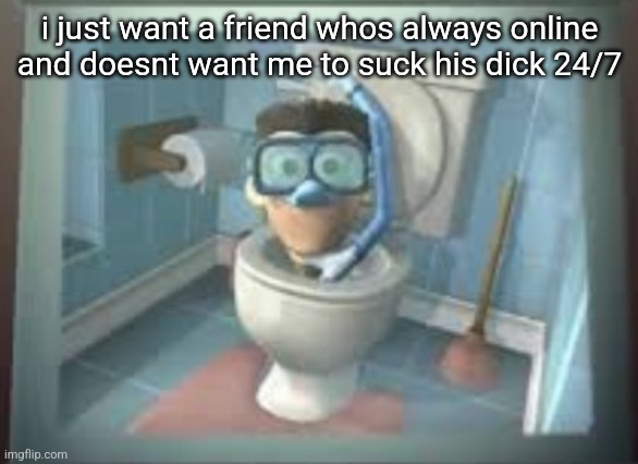 skibidi sheen | i just want a friend whos always online and doesnt want me to suck his dick 24/7 | image tagged in skibidi sheen | made w/ Imgflip meme maker