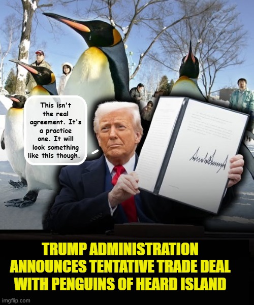 It's not 200 deals in 90 days, but it's a start!!!! | This isn't the real agreement. It's a practice one. It will look something like this though. TRUMP ADMINISTRATION ANNOUNCES TENTATIVE TRADE DEAL WITH PENGUINS OF HEARD ISLAND | image tagged in impeach trump,donald trump memes,government corruption,tariffs,trump is a moron | made w/ Imgflip meme maker