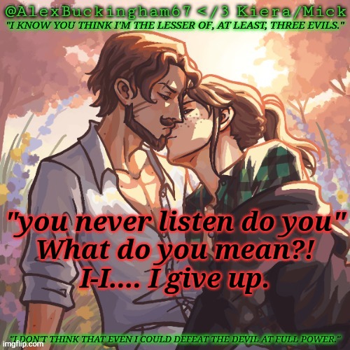 I Am Confusion | "you never listen do you"
What do you mean?!
I-I.... I give up. | image tagged in alexbuckingham67 forbidden,listening,not listening,visible confusion,wait what | made w/ Imgflip meme maker