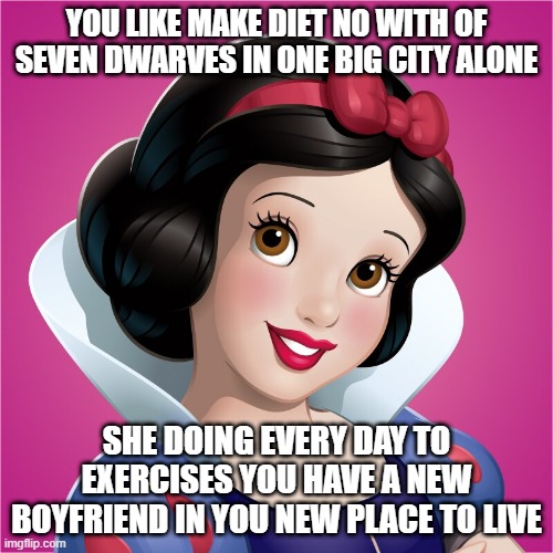 snow white street girl the new life | YOU LIKE MAKE DIET NO WITH OF SEVEN DWARVES IN ONE BIG CITY ALONE; SHE DOING EVERY DAY TO EXERCISES YOU HAVE A NEW BOYFRIEND IN YOU NEW PLACE TO LIVE | image tagged in snow white,street,female,disney | made w/ Imgflip meme maker