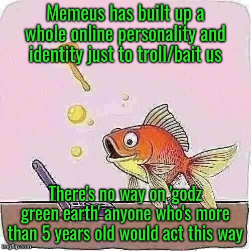 Goldfish cheering at flip phone | Memeus has built up a whole online personality and identity just to troll/bait us; There's no way on 'godz green earth' anyone who's more than 5 years old would act this way | image tagged in goldfish cheering at flip phone | made w/ Imgflip meme maker