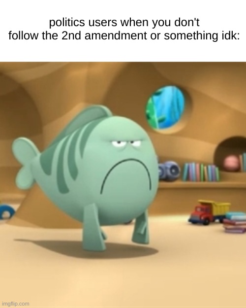 s | politics users when you don't follow the 2nd amendment or something idk: | image tagged in mr grumpfish | made w/ Imgflip meme maker