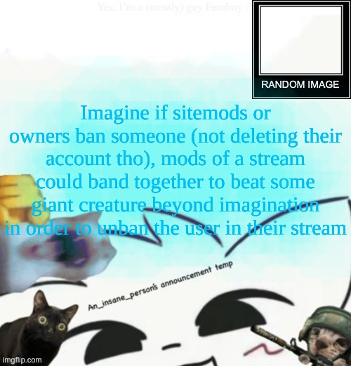 My lil announcement | Imagine if sitemods or owners ban someone (not deleting their account tho), mods of a stream could band together to beat some giant creature beyond imagination in order to unban the user in their stream | image tagged in my lil announcement | made w/ Imgflip meme maker