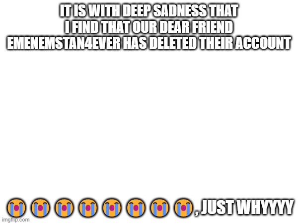 IT IS WITH DEEP SADNESS THAT I FIND THAT OUR DEAR FRIEND EMENEMSTAN4EVER HAS DELETED THEIR ACCOUNT; 😭😭😭😭😭😭😭😭, JUST WHYYYY | made w/ Imgflip meme maker