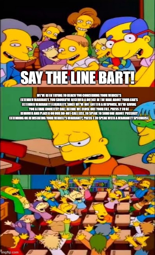 hi | SAY THE LINE BART! WE'VE BEEN TRYING TO REACH YOU CONCERNING YOUR VEHICLE'S EXTENDED WARRANTY. YOU SHOULD'VE RECEIVED A NOTICE IN THE MAIL ABOUT YOUR CAR'S EXTENDED WARRANTY ELIGIBILITY. SINCE WE'VE NOT GOTTEN A RESPONSE, WE'RE GIVING YOU A FINAL COURTESY CALL BEFORE WE CLOSE OUT YOUR FILE. PRESS 2 TO BE REMOVED AND PLACED ON OUR DO-NOT-CALL LIST. TO SPEAK TO SOMEONE ABOUT POSSIBLY EXTENDING OR REINSTATING YOUR VEHICLE'S WARRANTY, PRESS 1 TO SPEAK WITH A WARRANTY SPECIALIST. | image tagged in say the line bart simpsons | made w/ Imgflip meme maker