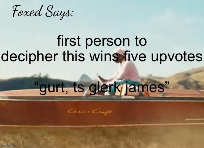 it’s in brainrot btw | first person to decipher this wins five upvotes
 
“gurt, ts glerk james” | image tagged in foxed cmiygl temp | made w/ Imgflip meme maker