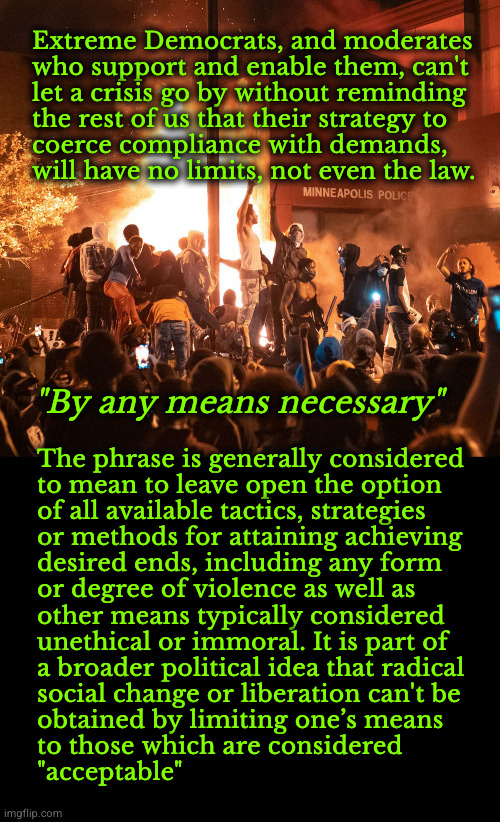 By any means necessary | Extreme Democrats, and moderates 
who support and enable them, can't 
let a crisis go by without reminding 
the rest of us that their strategy to 
coerce compliance with demands,
will have no limits, not even the law. "By any means necessary"; The phrase is generally considered
to mean to leave open the option
of all available tactics, strategies
or methods for attaining achieving 
desired ends, including any form
or degree of violence as well as 
other means typically considered 
unethical or immoral. It is part of 
a broader political idea that radical
social change or liberation can't be
obtained by limiting one’s means 
to those which are considered 
"acceptable" | image tagged in by any means necessary,democrat scoflaws | made w/ Imgflip meme maker