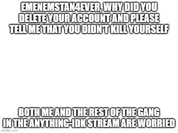 EMENEMSTAN4EVER, WHY DID YOU DELETE YOUR ACCOUNT AND PLEASE TELL ME THAT YOU DIDN'T KILL YOURSELF; BOTH ME AND THE REST OF THE GANG IN THE ANYTHING-IDK STREAM ARE WORRIED | made w/ Imgflip meme maker