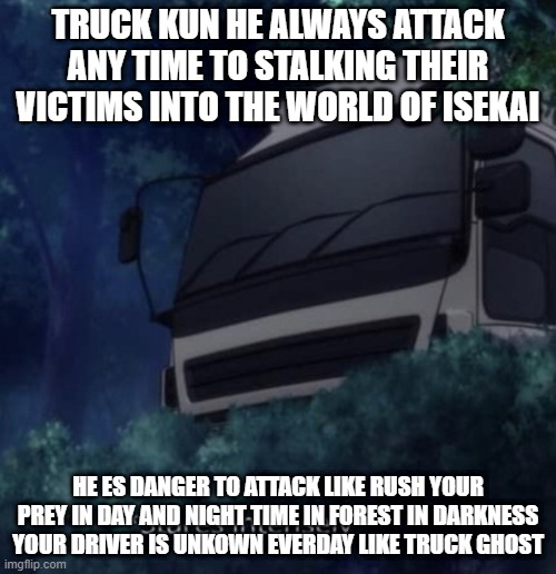 Truck kun staring | TRUCK KUN HE ALWAYS ATTACK ANY TIME TO STALKING THEIR VICTIMS INTO THE WORLD OF ISEKAI; HE ES DANGER TO ATTACK LIKE RUSH YOUR PREY IN DAY AND NIGHT TIME IN FOREST IN DARKNESS YOUR DRIVER IS UNKOWN EVERDAY LIKE TRUCK GHOST | image tagged in truck kun staring | made w/ Imgflip meme maker