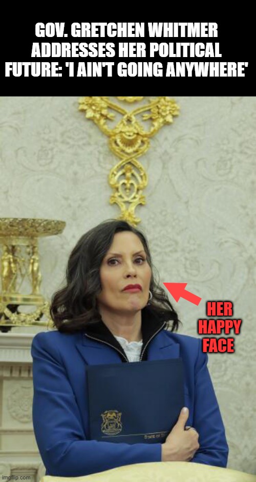 GOV. GRETCHEN WHITMER ADDRESSES HER POLITICAL FUTURE: 'I AIN'T GOING ANYWHERE'; HER HAPPY FACE | made w/ Imgflip meme maker