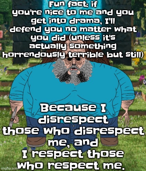 You could like run over 3 kids with a Chevy and I'll defend you if you nice to me | Fun fact: if you're nice to me and you get into drama, I'll defend you no matter what you did (unless it's actually something horrendously terrible but still); Because I disrespect those who disrespect me, and I respect those who respect me. | image tagged in i am steve | made w/ Imgflip meme maker