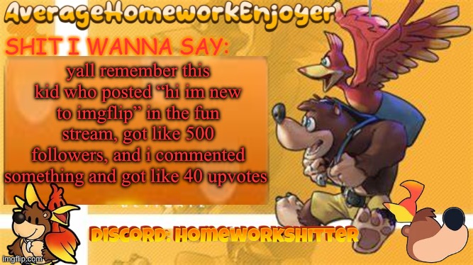 homeworks banjo template | yall remember this kid who posted “hi im new to imgflip” in the fun stream, got like 500 followers, and i commented something and got like 40 upvotes | image tagged in homeworks banjo template | made w/ Imgflip meme maker