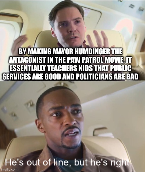 Welcome to unintended messages | BY MAKING MAYOR HUMDINGER THE ANTAGONIST IN THE PAW PATROL MOVIE, IT ESSENTIALLY TEACHERS KIDS THAT PUBLIC SERVICES ARE GOOD AND POLITICIANS ARE BAD | image tagged in he's out of line but he's right,memes | made w/ Imgflip meme maker