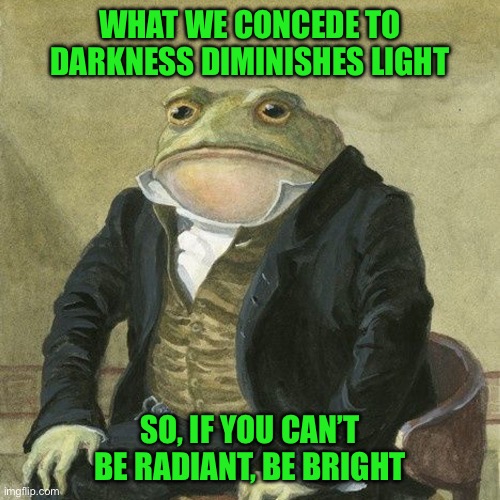 Gentlemen, it is with great pleasure to inform you that | WHAT WE CONCEDE TO DARKNESS DIMINISHES LIGHT; SO, IF YOU CAN’T BE RADIANT, BE BRIGHT | image tagged in gentlemen it is with great pleasure to inform you that | made w/ Imgflip meme maker