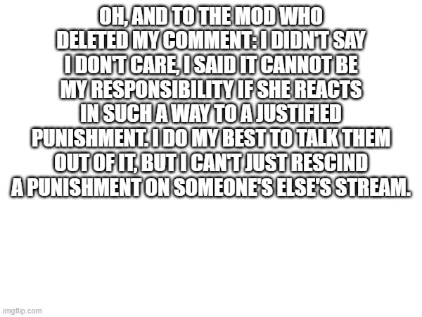 To the mod who deleted my comment | OH, AND TO THE MOD WHO DELETED MY COMMENT: I DIDN'T SAY I DON'T CARE, I SAID IT CANNOT BE MY RESPONSIBILITY IF SHE REACTS IN SUCH A WAY TO A JUSTIFIED PUNISHMENT. I DO MY BEST TO TALK THEM OUT OF IT, BUT I CAN'T JUST RESCIND A PUNISHMENT ON SOMEONE'S ELSE'S STREAM. | made w/ Imgflip meme maker