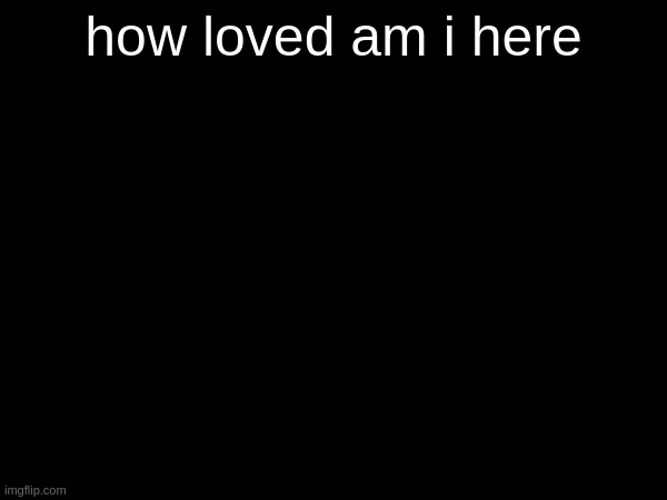 how loved am i here | made w/ Imgflip meme maker